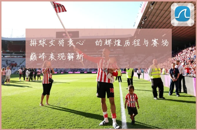 排球女将袁心玥的辉煌历程与赛场巅峰表现解析