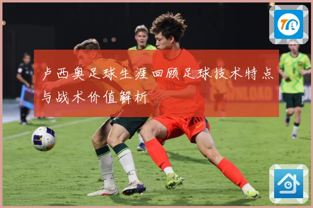 卢西奥足球生涯回顾足球技术特点与战术价值解析