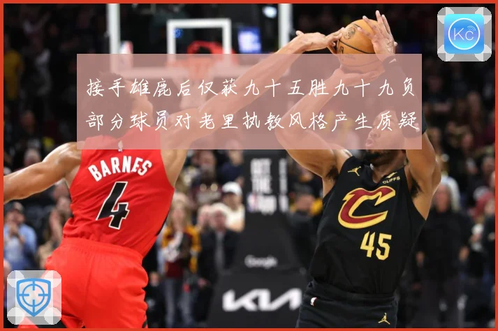 接手雄鹿后仅获九十五胜九十九负部分球员对老里执教风格产生质疑赛场复盘